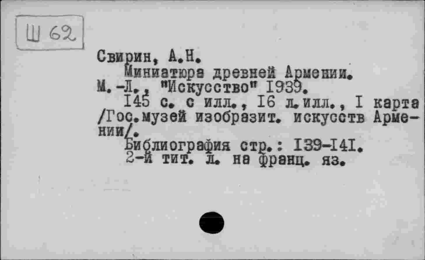 ﻿Ш 62-_______
Свирин, А.Н.
миниатюра древней Армении.
М.-Л., "Искусство" І93У.
145 с. с илл., 16 л. илл., I карта /Гос.музей изобразит, искусств Армении/.
Библиография стр. : 139-141.
2-й тит. л. на франц, яз.